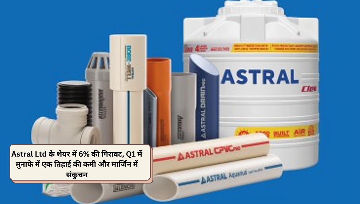 Astral Ltd के शेयर में 6% की गिरावट, Q1 में मुनाफे में एक तिहाई की कमी और मार्जिन में संकुचन